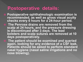  Postoperative ophthalmologic examination is
recommended, as well as gross visual acuity
checks every 6 hours for a 24-hour period.
 The Penrose drains are removed from the
scalp at 24 hours, and the pressure dressing
is discontinued after 3 days. The lead
bolsters and scalp sutures are removed at 10
days postoperatively.
 The patient should be examined and queried
again, looking for any evidence of a CSF leak.
Patients should be asked to perform standard
nasal hygiene (nasal saline irrigations and no
nose blowing).
 