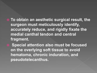  To obtain an aesthetic surgical result, the
surgeon must meticulously identify,
accurately reduce, and rigidly fixate the
medial canthal tendon and central
fragment.
 Special attention also must be focused
on the overlying soft tissue to avoid
hematoma, chronic induration, and
pseudotelecanthus.
 