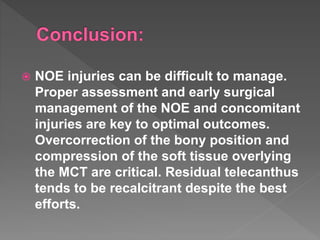  NOE injuries can be difficult to manage.
Proper assessment and early surgical
management of the NOE and concomitant
injuries are key to optimal outcomes.
Overcorrection of the bony position and
compression of the soft tissue overlying
the MCT are critical. Residual telecanthus
tends to be recalcitrant despite the best
efforts.
 