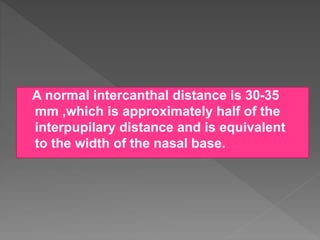 A normal intercanthal distance is 30-35
mm ,which is approximately half of the
interpupilary distance and is equivalent
to the width of the nasal base.
 