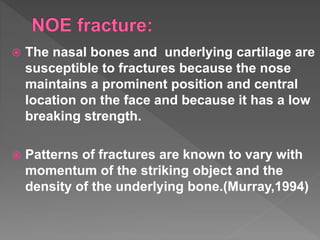  The nasal bones and underlying cartilage are
susceptible to fractures because the nose
maintains a prominent position and central
location on the face and because it has a low
breaking strength.
 Patterns of fractures are known to vary with
momentum of the striking object and the
density of the underlying bone.(Murray,1994)
 