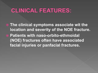  The clinical symptoms associate wit the
location and severity of the NOE fracture.
 Patients with naso-orbito-ethmoidal
(NOE) fractures often have associated
facial injuries or panfacial fractures.
 