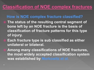 How is NOE complex fracture classified?
 The status of the resulting central segment of
bone left by an NOE fracture is the basis of
classification of fracture patterns for this type
of injury.
 Each fracture type is sub classified as either
unilateral or bilateral.
 Among many classifications of NOE fractures,
the most widely accepted classification system
was established by Markowitz et al.
.
 