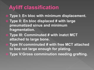  Type I: En bloc with minimum displacement.
 Type II: En bloc displaced # with large
pneumatized sinus and minimum
fragmentation.
 Type III: Comminuted # with inatct MCT
attached to large bone.
 Type IV:comminuted # with free MCT attached
to boe not large enough for plating.
 Type V:Gross comminution needing grafting.
 