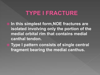  In this simplest form,NOE fractures are
isolated involving only the portion of the
medial orbital rim that contains medial
canthal tendon.
 Type I pattern consists of single central
fragment bearing the medial canthus.
 