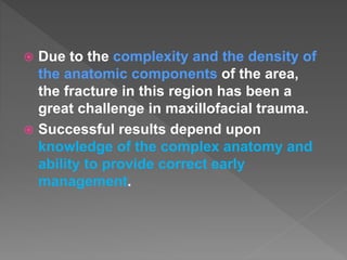  Due to the complexity and the density of
the anatomic components of the area,
the fracture in this region has been a
great challenge in maxillofacial trauma.
 Successful results depend upon
knowledge of the complex anatomy and
ability to provide correct early
management.
 