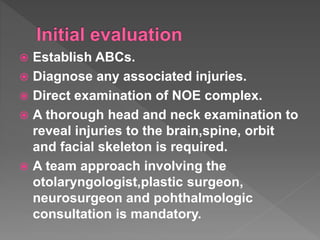  Establish ABCs.
 Diagnose any associated injuries.
 Direct examination of NOE complex.
 A thorough head and neck examination to
reveal injuries to the brain,spine, orbit
and facial skeleton is required.
 A team approach involving the
otolaryngologist,plastic surgeon,
neurosurgeon and pohthalmologic
consultation is mandatory.
 