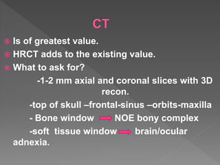  Is of greatest value.
 HRCT adds to the existing value.
 What to ask for?
-1-2 mm axial and coronal slices with 3D
recon.
-top of skull –frontal-sinus –orbits-maxilla
- Bone window NOE bony complex
-soft tissue window brain/ocular
adnexia.
 