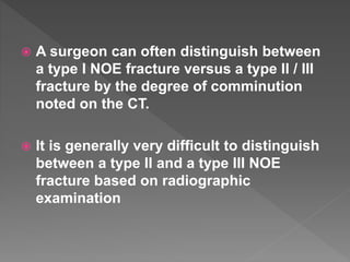  A surgeon can often distinguish between
a type I NOE fracture versus a type II / III
fracture by the degree of comminution
noted on the CT.
 It is generally very difficult to distinguish
between a type II and a type III NOE
fracture based on radiographic
examination
 