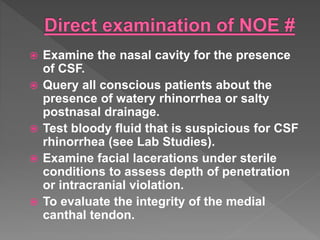  Examine the nasal cavity for the presence
of CSF.
 Query all conscious patients about the
presence of watery rhinorrhea or salty
postnasal drainage.
 Test bloody fluid that is suspicious for CSF
rhinorrhea (see Lab Studies).
 Examine facial lacerations under sterile
conditions to assess depth of penetration
or intracranial violation.
 To evaluate the integrity of the medial
canthal tendon.
 