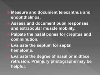  Measure and document telecanthus and
enophthalmos.
 Assess and document pupil responses
and extraocular muscle mobility.
 Palpate the nasal bones for crepitus and
comminution.
 Evaluate the septum for septal
hematoma.
 Evaluate the degree of nasal or midface
retrusion. Preinjury photographs may be
helpful.
 