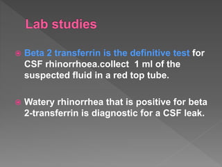  Beta 2 transferrin is the definitive test for
CSF rhinorrhoea.collect 1 ml of the
suspected fluid in a red top tube.
 Watery rhinorrhea that is positive for beta
2-transferrin is diagnostic for a CSF leak.
 