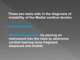 These two tests aids in the diagnosis of
instability of the Medial canthus tendon.
 Bowstring test
 Bimanual palpation by placing an
instrument into the nose to determine
canthal bearing bone fragment
displaced and mobile.
.
 