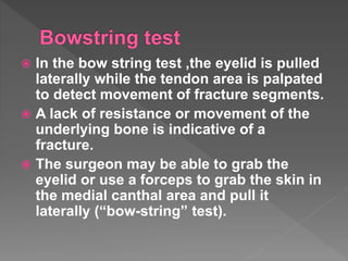  In the bow string test ,the eyelid is pulled
laterally while the tendon area is palpated
to detect movement of fracture segments.
 A lack of resistance or movement of the
underlying bone is indicative of a
fracture.
 The surgeon may be able to grab the
eyelid or use a forceps to grab the skin in
the medial canthal area and pull it
laterally (“bow-string” test).
 