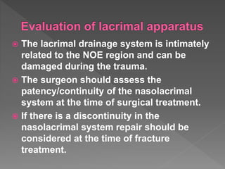  The lacrimal drainage system is intimately
related to the NOE region and can be
damaged during the trauma.
 The surgeon should assess the
patency/continuity of the nasolacrimal
system at the time of surgical treatment.
 If there is a discontinuity in the
nasolacrimal system repair should be
considered at the time of fracture
treatment.
 