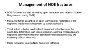 Management of NOE fractures
• NOE fractures are best treated by open reduction and internal fixation (
Dingman and Natvig 1964)
• Mustarde(1966) described an open technique for restoration of the
displaced medial canthal ligament by transnasal wiring
• This fracture is better overtreated than undertreated because the
secondary deformities (soft tissue retraction, scarring, malposition and
displaced bony fragments) that accompany inadequate therapy are
extremely difficult to correct
• Major reason for treating NOE fracture is esthetics
 