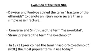•Dawson and Fordyce coined the term " fracture of the
ethmoids" to denote an injury more severe than a
simple nasal fracture.
• Converse and Smith used the term “naso-orbital”.
•Stranc preferred the term “naso-ethmoid”.
• In 1973 Epker coined the term "naso-orbito-ethmoid“,
(NOE) the most popular term in use today."
Evolution of the term NOE
 