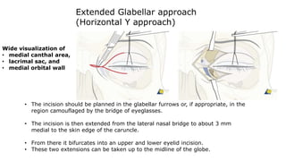 Extended Glabellar approach
(Horizontal Y approach)
• The incision should be planned in the glabellar furrows or, if appropriate, in the
region camouflaged by the bridge of eyeglasses.
• The incision is then extended from the lateral nasal bridge to about 3 mm
medial to the skin edge of the caruncle.
• From there it bifurcates into an upper and lower eyelid incision.
• These two extensions can be taken up to the midline of the globe.
Wide visualization of
• medial canthal area,
• lacrimal sac, and
• medial orbital wall
 