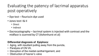 Evaluating the patency of lacrimal apparatus
post operatively
• Dye test – flouriscin dye used
• Jones test I & II
• Direct
• Indirect
• Dacrocystography – lacrimal system is injected with contrast and the
midface is scanned by CT (Ashenhurst et al)
Differential diagnosis of Epiphora:
• Aging, with resultant pulling away from the puncta,
• Paralysis of CN VII,
• Disruption of the medial canthal ligament, and
• Obstruction of hasner’s valve
 