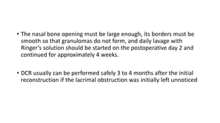 • The nasal bone opening must be large enough, its borders must be
smooth so that granulomas do not form, and daily lavage with
Ringer’s solution should be started on the postoperative day 2 and
continued for approximately 4 weeks.
• DCR usually can be performed safely 3 to 4 months after the initial
reconstruction if the lacrimal obstruction was initially left unnoticed
 