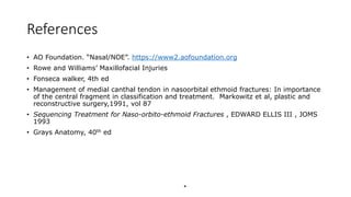 References
• AO Foundation. “Nasal/NOE”. https://www2.aofoundation.org
• Rowe and Williams’ Maxillofacial Injuries
• Fonseca walker, 4th ed
• Management of medial canthal tendon in nasoorbital ethmoid fractures: In importance
of the central fragment in classification and treatment. Markowitz et al, plastic and
reconstructive surgery,1991, vol 87
• Sequencing Treatment for Naso-orbito-ethmoid Fractures , EDWARD ELLIS III , JOMS
1993
• Grays Anatomy, 40th ed
*
 