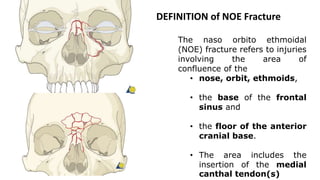 DEFINITION of NOE Fracture
The naso orbito ethmoidal
(NOE) fracture refers to injuries
involving the area of
confluence of the
• nose, orbit, ethmoids,
• the base of the frontal
sinus and
• the floor of the anterior
cranial base.
• The area includes the
insertion of the medial
canthal tendon(s)
 