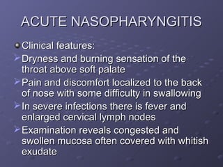 ACUTE NASOPHARYNGITIS
  Clinical features:
 Dryness and burning sensation of the
  throat above soft palate
 Pain and discomfort localized to the back
  of nose with some difficulty in swallowing
 In severe infections there is fever and
  enlarged cervical lymph nodes
 Examination reveals congested and
  swollen mucosa often covered with whitish
  exudate
 