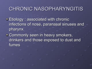 CHRONIC NASOPHARYNGITIS
Etiology : associated with chronic
infections of nose, paranasal sinuses and
pharynx
Commonly seen in heavy smokers,
drinkers and those exposed to dust and
fumes
 