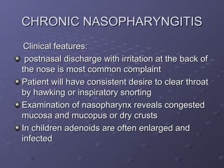 CHRONIC NASOPHARYNGITIS
 Clinical features:
 postnasal discharge with irritation at the back of
the nose is most common complaint
Patient will have consistent desire to clear throat
by hawking or inspiratory snorting
Examination of nasopharynx reveals congested
mucosa and mucopus or dry crusts
In children adenoids are often enlarged and
infected
 