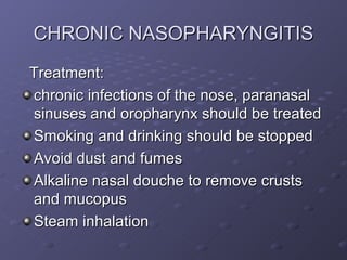CHRONIC NASOPHARYNGITIS
Treatment:
chronic infections of the nose, paranasal
sinuses and oropharynx should be treated
Smoking and drinking should be stopped
Avoid dust and fumes
Alkaline nasal douche to remove crusts
and mucopus
Steam inhalation
 