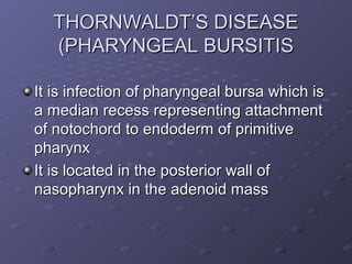 THORNWALDT’S DISEASE
  (PHARYNGEAL BURSITIS

It is infection of pharyngeal bursa which is
a median recess representing attachment
of notochord to endoderm of primitive
pharynx
It is located in the posterior wall of
nasopharynx in the adenoid mass
 