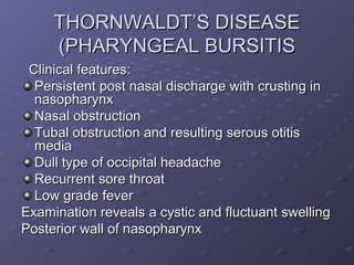 THORNWALDT’S DISEASE
     (PHARYNGEAL BURSITIS
 Clinical features:
  Persistent post nasal discharge with crusting in
  nasopharynx
  Nasal obstruction
  Tubal obstruction and resulting serous otitis
  media
  Dull type of occipital headache
  Recurrent sore throat
  Low grade fever
Examination reveals a cystic and fluctuant swelling
Posterior wall of nasopharynx
 