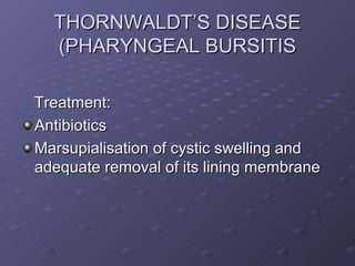 THORNWALDT’S DISEASE
  (PHARYNGEAL BURSITIS

Treatment:
Antibiotics
Marsupialisation of cystic swelling and
adequate removal of its lining membrane
 