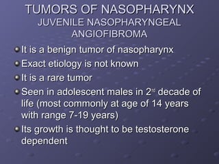 TUMORS OF NASOPHARYNX
   JUVENILE NASOPHARYNGEAL
         ANGIOFIBROMA
It is a benign tumor of nasopharynx
Exact etiology is not known
It is a rare tumor
Seen in adolescent males in 2nd decade of
life (most commonly at age of 14 years
with range 7-19 years)
Its growth is thought to be testosterone
dependent
 
