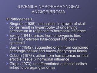 JUVENILE NASOPHARYNGEAL
            ANGIOFIBROMA
  Pathogenesis
 Ringertz (1938): inequalities in growth of skull
  bones result in hypertrophy of underlying
  periosteum in response to hormonal influence
 Ewing (1941): arises from embrygenic fibro-
  cartilage between basi-occiput and basi-
  sphenoid
 Burner (1942): suggested origin from conjoined
  pharyngo-basilar and bucco-pharyngeal fascia
 Osborn (1973): either from hamartomas or fetal
  erectile tissue hormonal influence
 Girgis (1973): undifferentiated epithelial cells 
  linked to paraganglianomas
 