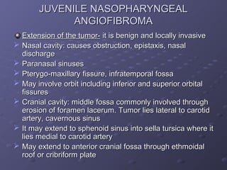 JUVENILE NASOPHARYNGEAL
               ANGIOFIBROMA
    Extension of the tumor- it is benign and locally invasive
   Nasal cavity: causes obstruction, epistaxis, nasal
    discharge
   Paranasal sinuses
   Pterygo-maxillary fissure, infratemporal fossa
   May involve orbit including inferior and superior orbital
    fissures
   Cranial cavity: middle fossa commonly involved through
    erosion of foramen lacerum. Tumor lies lateral to carotid
    artery, cavernous sinus
   It may extend to sphenoid sinus into sella tursica where it
    lies medial to carotid artery
   May extend to anterior cranial fossa through ethmoidal
    roof or cribriform plate
 
