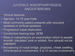 JUVENILE NASOPHARYNGEAL
               ANGIOFIBROMA
  Clinical features:
 Age/sex: 14-19 year/male
 Most commonly patient presents with recurrent
  epistaxis or profuse epistaxis
 Progressive nasal obstruction
 Conductive hearing loss: SOM
 Mass in nasopharynx on examination which is sessile,
  smooth, lobulated, pink or whitish, firm (should not be
  palpated)
 Broadening of nasal bridge, proptosis, cheek swelling,
  infra-temporal involvement, II to VI nerves involvement
 