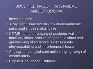 JUVENILE NASOPHARYNGEAL
            ANGIOFIBROMA
  Investigations:
 X-ray: soft tissue lateral view of nasopharynx,
  paranasal sinuses, skull base
 CT/MRI: anterior bowing of posterior wall of
  maxillary sinus, erosion of sphenoid sinus and
  greater wing of sphenoid, extension into
  pterygopalatine and infra-temporal fossa
 Angiography (digital subtraction angiography) of
  carotid artery
 Biopsy is no longer justifiable
 
