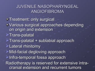 JUVENILE NASOPHARYNGEAL
           ANGIOFIBROMA
  Treatment: only surgical
  Various surgical approaches depending
  on origin and extension
 Trans-palatal
 Trans-palatal + sublabial approach
 Lateral rhinitomy
 Mid-facial degloving approach
 Infra-temporal fossa approach
Radiotherapy is reserved for extensive intra-
  cranial extension and recurrent tumors
 