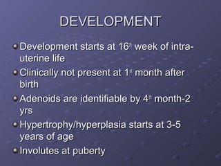 DEVELOPMENT
Development starts at 16th week of intra-
uterine life
Clinically not present at 1st month after
birth
Adenoids are identifiable by 4th month-2
yrs
Hypertrophy/hyperplasia starts at 3-5
years of age
Involutes at puberty
 