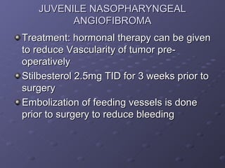 JUVENILE NASOPHARYNGEAL
         ANGIOFIBROMA
Treatment: hormonal therapy can be given
to reduce Vascularity of tumor pre-
operatively
Stilbesterol 2.5mg TID for 3 weeks prior to
surgery
Embolization of feeding vessels is done
prior to surgery to reduce bleeding
 