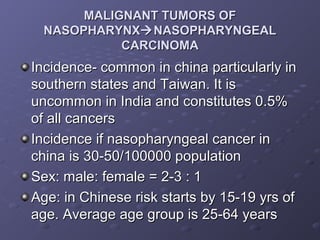 MALIGNANT TUMORS OF
  NASOPHARYNX NASOPHARYNGEAL
            CARCINOMA
Incidence- common in china particularly in
southern states and Taiwan. It is
uncommon in India and constitutes 0.5%
of all cancers
Incidence if nasopharyngeal cancer in
china is 30-50/100000 population
Sex: male: female = 2-3 : 1
Age: in Chinese risk starts by 15-19 yrs of
age. Average age group is 25-64 years
 