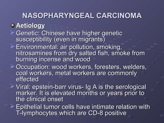 NASOPHARYNGEAL CARCINOMA
  Aetiology
 Genetic: Chinese have higher genetic
  susceptibility (even in migrants)
 Environmental: air pollution, smoking,
  nitrosamines from dry salted fish, smoke from
  burning incense and wood
 Occupation: wood workers, foresters, welders,
  coal workers, metal workers are commonly
  effected
 Viral: epstein-barr virus- Ig A is the serological
  marker. It is elevated months or years prior to
  the clinical onset
 Epithelial tumor cells have intimate relation with
  T-lymphocytes which are CD-8 positive
 