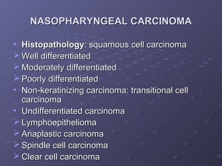 NASOPHARYNGEAL CARCINOMA

• Histopathology: squamous cell carcinoma
 Well differentiated
 Moderately differentiated
 Poorly differentiated
• Non-keratinizing carcinoma: transitional cell
  carcinoma
• Undifferentiated carcinoma
 Lymphoepithelioma
 Anaplastic carcinoma
 Spindle cell carcinoma
 Clear cell carcinoma
 