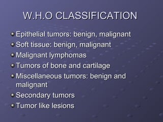 W.H.O CLASSIFICATION
Epithelial tumors: benign, malignant
Soft tissue: benign, malignant
Malignant lymphomas
Tumors of bone and cartilage
Miscellaneous tumors: benign and
malignant
Secondary tumors
Tumor like lesions
 