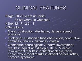 CLINICAL FEATURES
  Age: 50-70 years (in India)
       35-64 years (in Chinese)
  Sex: M : F:: 2-3 : 1
  Symptoms
 Nasal: obstruction, discharge, denasal speech,
  epistaxis
 Otological: eustachian tube obstruction, conductive
  deafness, tinnitus, dizziness, otalgia
 Ophthalmo-neurological: VI nerve involvement
  results in squint and diplopia, III, IV, V nerve
  involvement results in ophthalmoplegia, facial
  nerve involvement results in absent corneal reflex,
  horner’s syndrome
 