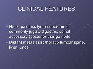 CLINICAL FEATURES

 Neck: painless lymph node most
  commonly jugulo-digastric, spinal
  accessory (posterior triange node
 Distant metastasis: thoraco lumbar spine,
  liver, lungs
 