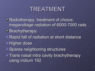 TREATMENT
  Radiotherapy: treatment of choice,
  megavoltage radiation of 6000-7000 rads
  Brachytherapy:
 Rapid fall of radiation at short distance
 Higher dose
 Spares neighboring structures
 Trans nasal intra cavity brachytherapy
  using iridium 192
 
