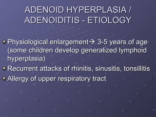 ADENOID HYPERPLASIA /
      ADENOIDITIS - ETIOLOGY

Physiological enlargement 3-5 years of age
(some children develop generalized lymphoid
hyperplasia)
Recurrent attacks of rhinitis, sinusitis, tonsillitis
Allergy of upper respiratory tract
 