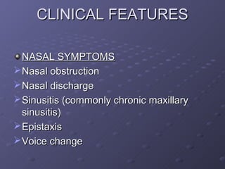 CLINICAL FEATURES

  NASAL SYMPTOMS
 Nasal obstruction
 Nasal discharge
 Sinusitis (commonly chronic maxillary
  sinusitis)
 Epistaxis
 Voice change
 